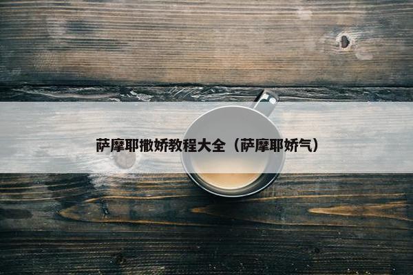萨摩耶撒娇教程大全（萨摩耶娇气）
