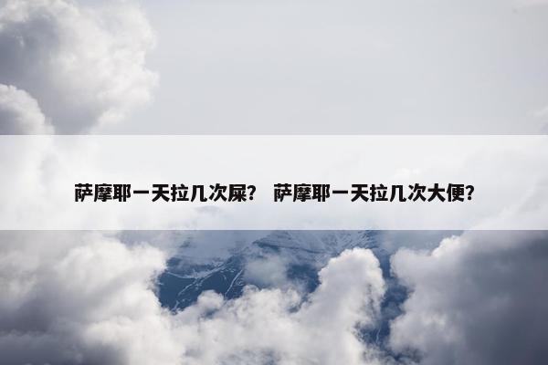 萨摩耶一天拉几次屎？ 萨摩耶一天拉几次大便？