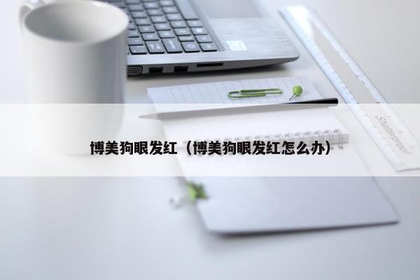 博美狗眼发红（博美狗眼发红怎么办）