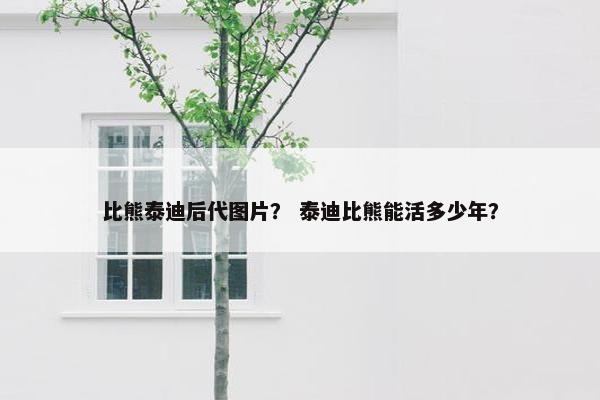 比熊泰迪后代图片？ 泰迪比熊能活多少年？