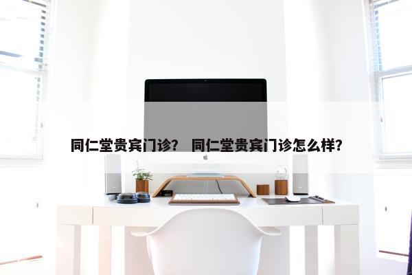 同仁堂贵宾门诊？ 同仁堂贵宾门诊怎么样？