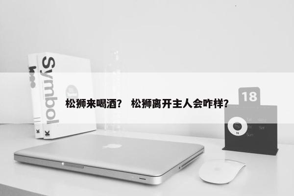 松狮来喝酒？ 松狮离开主人会咋样？