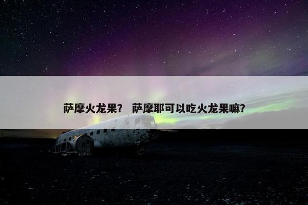 萨摩火龙果？ 萨摩耶可以吃火龙果嘛？