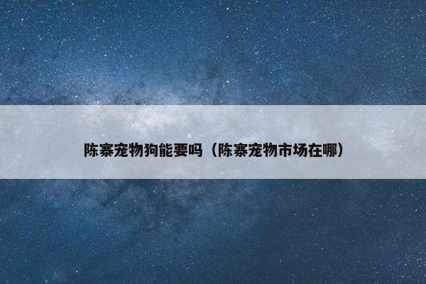 陈寨宠物狗能要吗（陈寨宠物市场在哪）