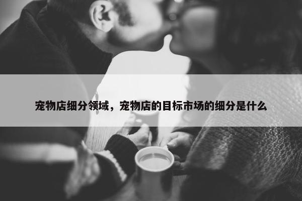 宠物店细分领域，宠物店的目标市场的细分是什么