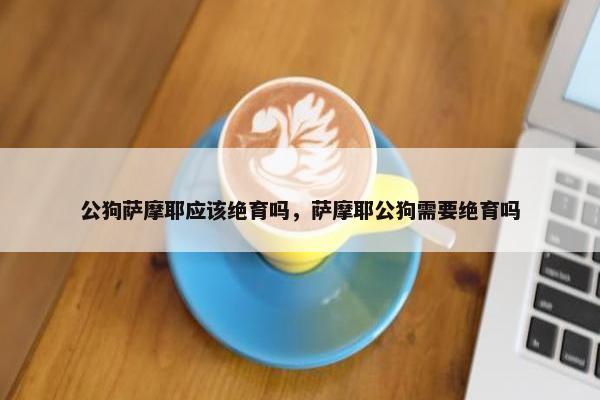 公狗萨摩耶应该绝育吗，萨摩耶公狗需要绝育吗