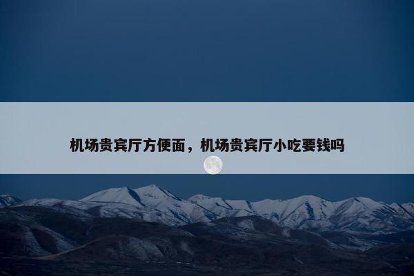 机场贵宾厅方便面，机场贵宾厅小吃要钱吗