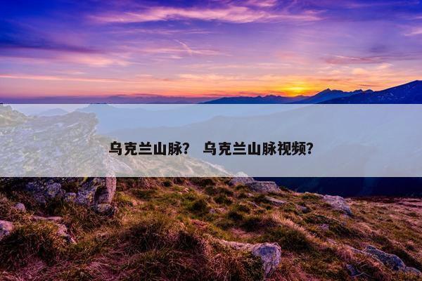 乌克兰山脉？ 乌克兰山脉视频？