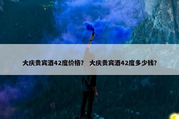 大庆贵宾酒42度价格？ 大庆贵宾酒42度多少钱？
