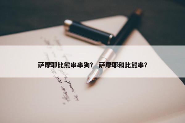 萨摩耶比熊串串狗？ 萨摩耶和比熊串？