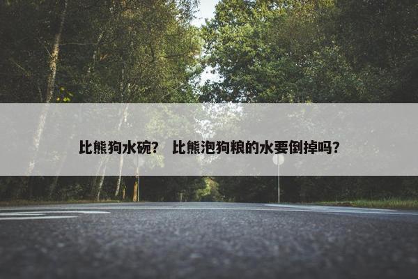 比熊狗水碗？ 比熊泡狗粮的水要倒掉吗？