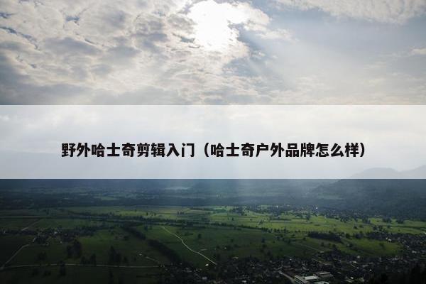 野外哈士奇剪辑入门（哈士奇户外品牌怎么样）