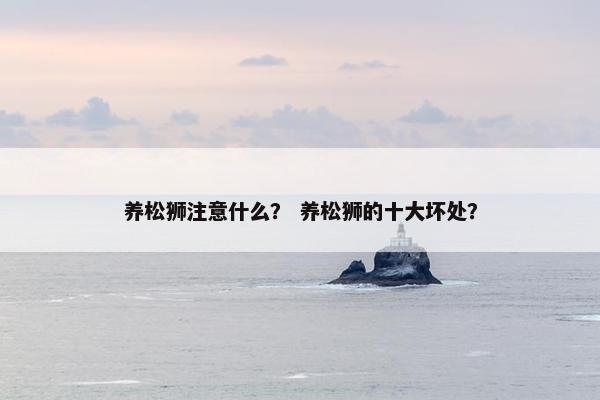 养松狮注意什么？ 养松狮的十大坏处？