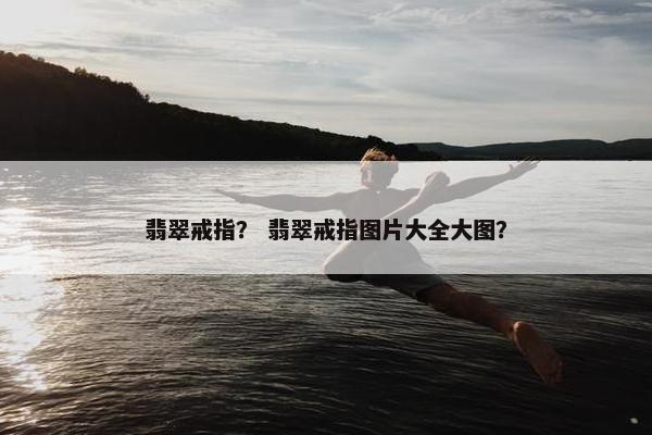 翡翠戒指？ 翡翠戒指图片大全大图？