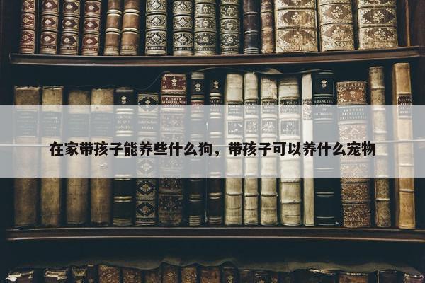 在家带孩子能养些什么狗，带孩子可以养什么宠物