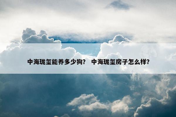 中海珑玺能养多少狗？ 中海珑玺房子怎么样？