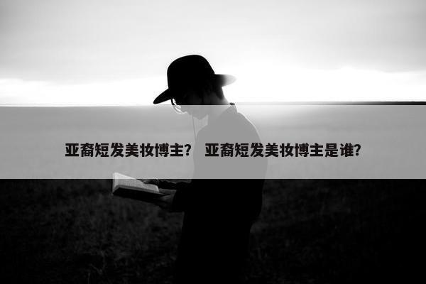 亚裔短发美妆博主？ 亚裔短发美妆博主是谁？