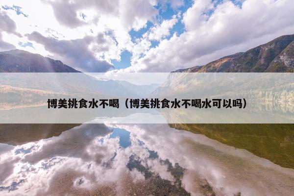 博美挑食水不喝（博美挑食水不喝水可以吗）