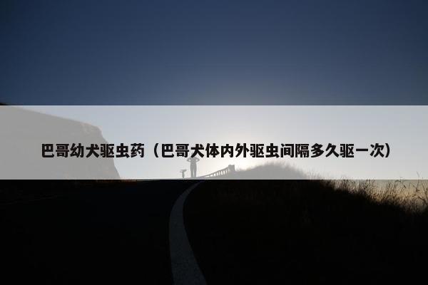 巴哥幼犬驱虫药（巴哥犬体内外驱虫间隔多久驱一次）