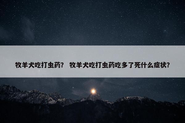 牧羊犬吃打虫药？ 牧羊犬吃打虫药吃多了死什么症状？