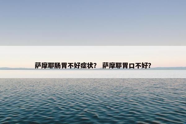 萨摩耶肠胃不好症状？ 萨摩耶胃口不好？