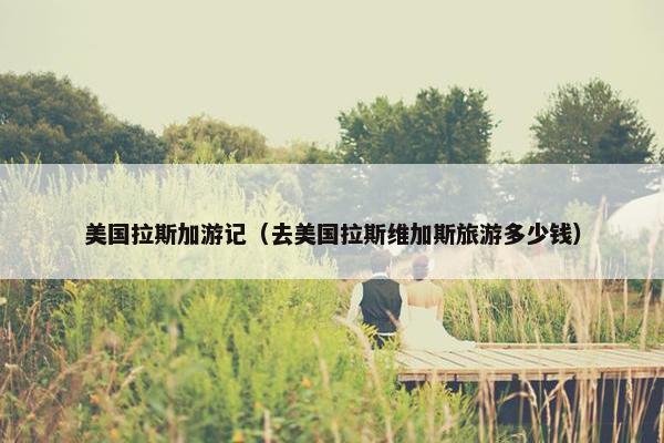 美国拉斯加游记（去美国拉斯维加斯旅游多少钱）